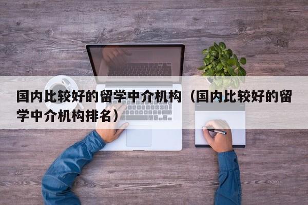 国内比较好的留学中介机构（国内比较好的留学中介机构排名）