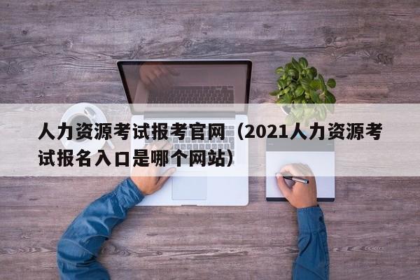 人力资源考试报考官网（2021人力资源考试报名入口是哪个网站）