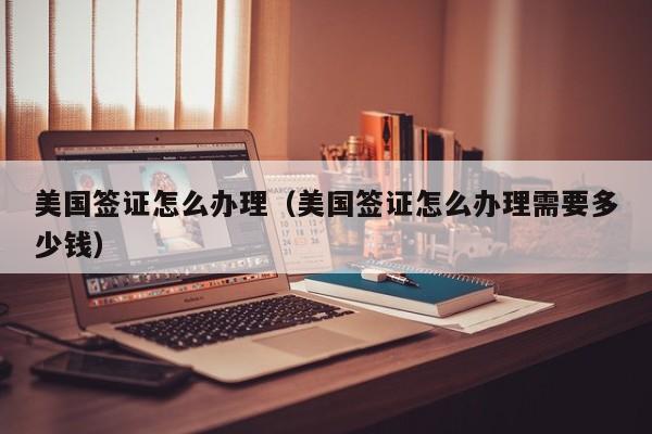 美国签证怎么办理（美国签证怎么办理需要多少钱）