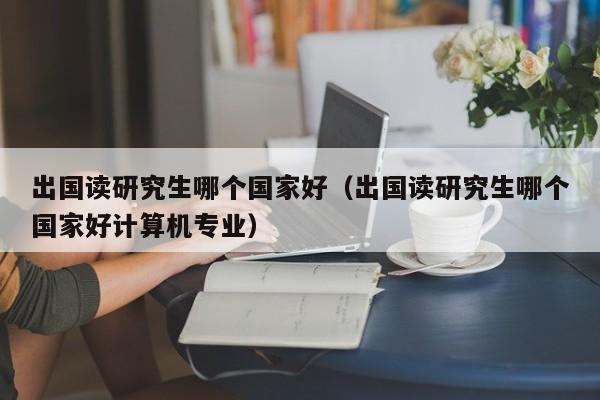 出国读研究生哪个国家好（出国读研究生哪个国家好计算机专业）