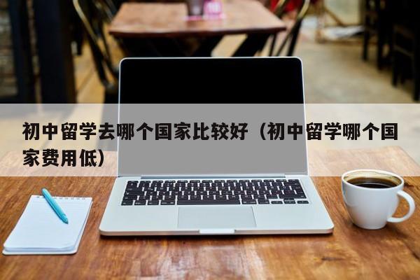 初中留学去哪个国家比较好（初中留学哪个国家费用低）