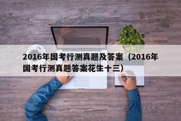 2016年国考行测真题及答案（2016年国考行测真题答案花生十三）
