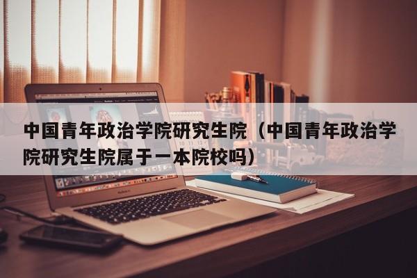 中国青年政治学院研究生院（中国青年政治学院研究生院属于一本院校吗）