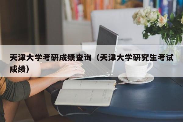 天津大学考研成绩查询（天津大学研究生考试成绩）