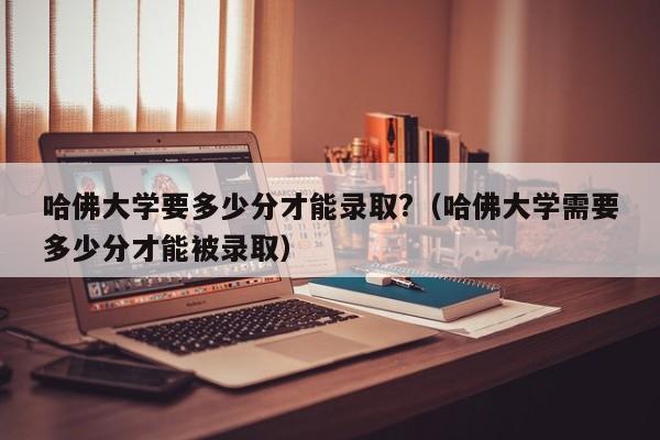 哈佛大学要多少分才能录取?（哈佛大学需要多少分才能被录取）
