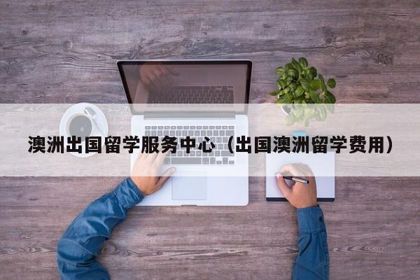 澳洲出国留学服务中心（出国澳洲留学费用）