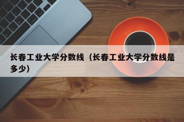长春工业大学分数线（长春工业大学分数线是多少）