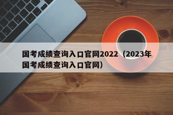 国考成绩查询入口官网2022（2023年国考成绩查询入口官网）
