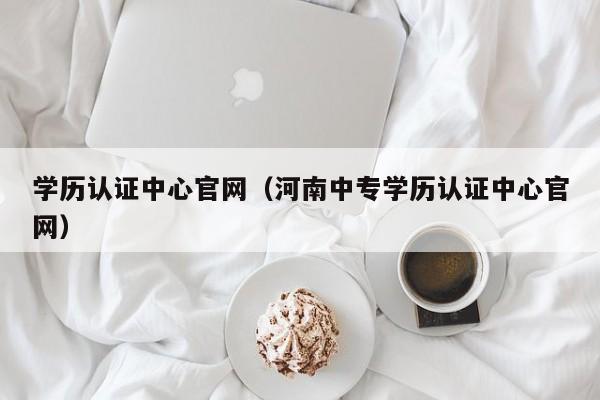 学历认证中心官网（河南中专学历认证中心官网）