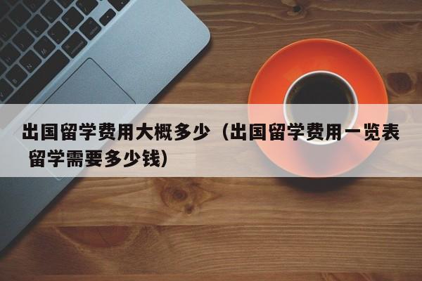 出国留学费用大概多少（出国留学费用一览表 留学需要多少钱）