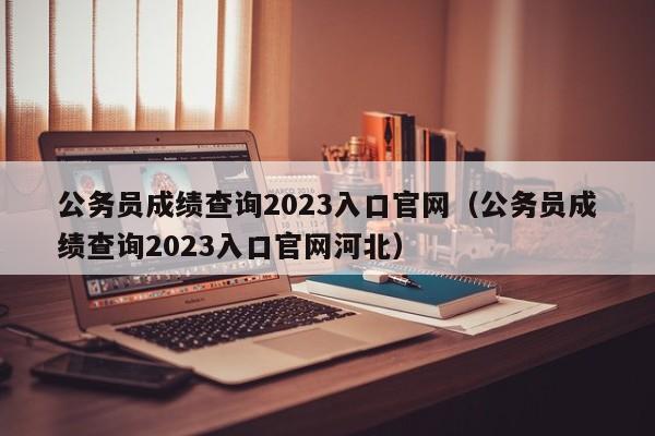 公务员成绩查询2023入口官网（公务员成绩查询2023入口官网河北）