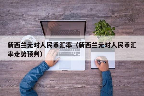 新西兰元对人民币汇率（新西兰元对人民币汇率走势预判）