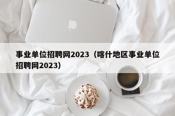 事业单位招聘网2023（喀什地区事业单位招聘网2023）