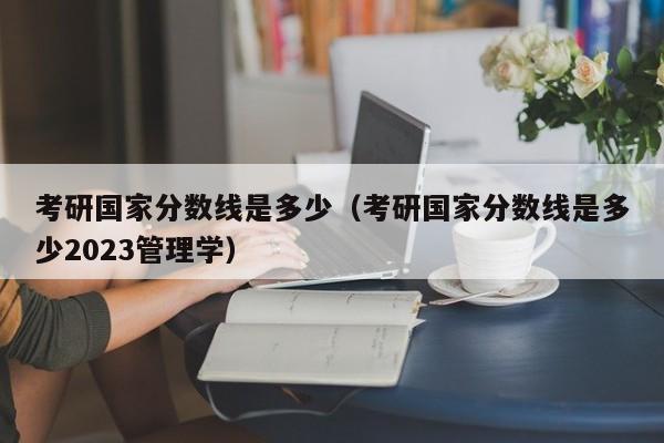 考研国家分数线是多少（考研国家分数线是多少2023管理学）
