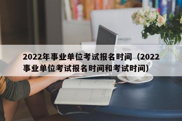 2022年事业单位考试报名时间（2022事业单位考试报名时间和考试时间）