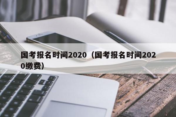 国考报名时间2020（国考报名时间2020缴费）