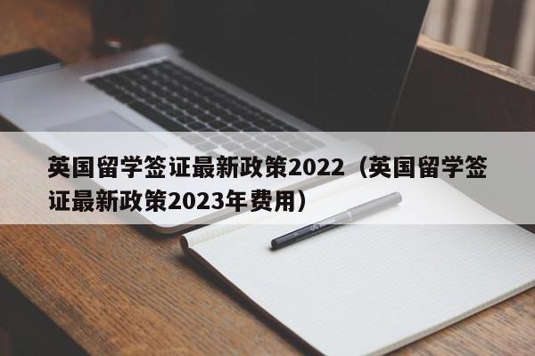 英国留学签证最新政策2022（英国留学签证最新政策2023年费用）