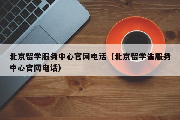 北京留学服务中心官网电话（北京留学生服务中心官网电话）