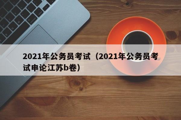 2021年公务员考试（2021年公务员考试申论江苏b卷）