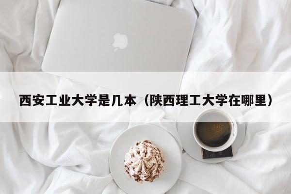 西安工业大学是几本（陕西理工大学在哪里）