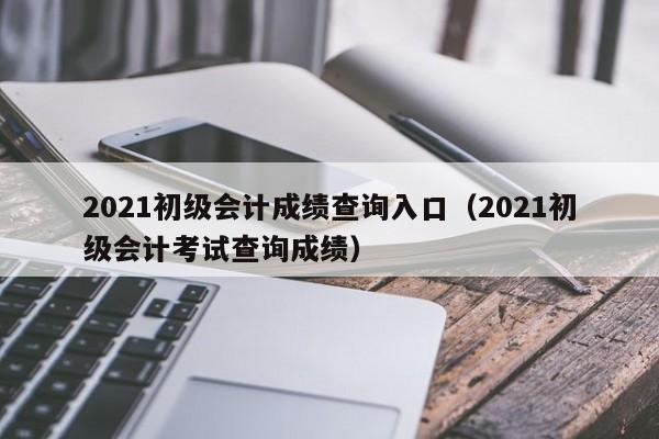 2021初级会计成绩查询入口（2021初级会计考试查询成绩）