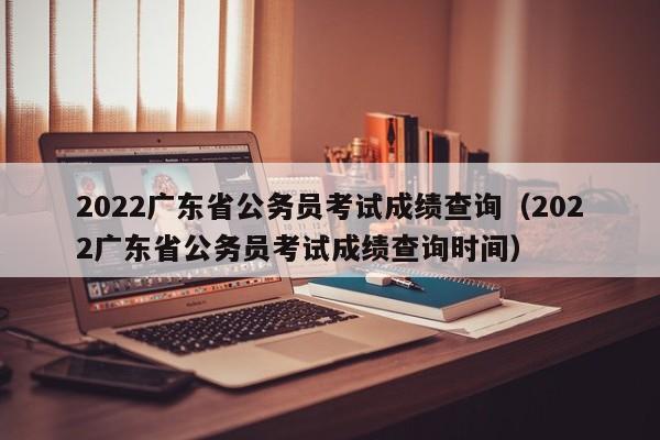 2022广东省公务员考试成绩查询（2022广东省公务员考试成绩查询时间）