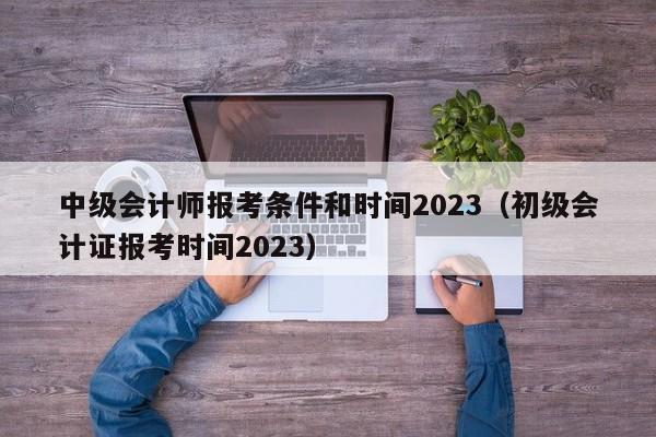 中级会计师报考条件和时间2023（初级会计证报考时间2023）