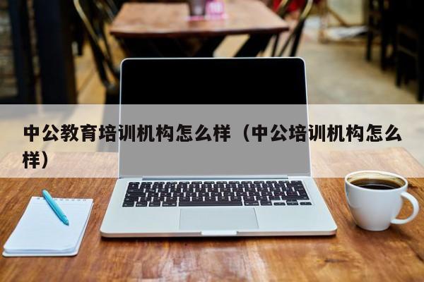 中公教育培训机构怎么样（中公培训机构怎么样）