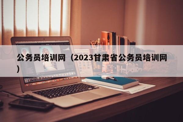 公务员培训网（2023甘肃省公务员培训网）