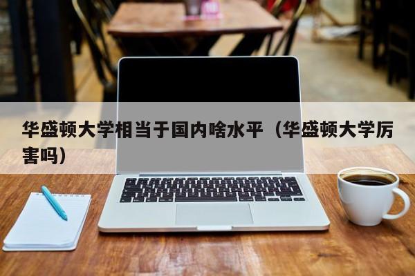 华盛顿大学相当于国内啥水平（华盛顿大学厉害吗）