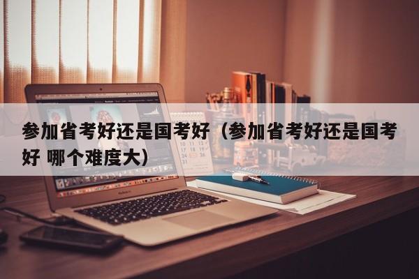 参加省考好还是国考好（参加省考好还是国考好 哪个难度大）