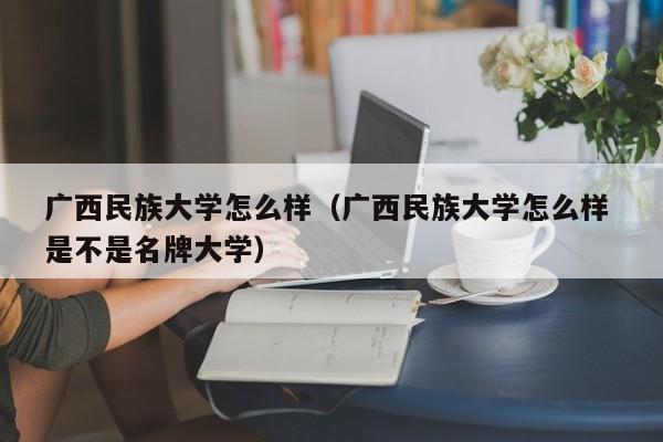 广西民族大学怎么样（广西民族大学怎么样 是不是名牌大学）