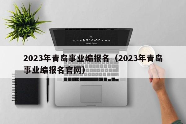 2023年青岛事业编报名（2023年青岛事业编报名官网）