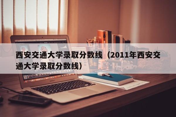西安交通大学录取分数线（2011年西安交通大学录取分数线）