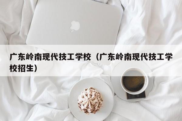 广东岭南现代技工学校（广东岭南现代技工学校招生）