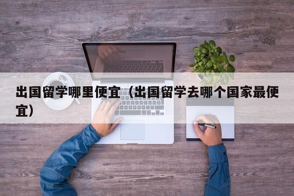 出国留学哪里便宜（出国留学去哪个国家最便宜）
