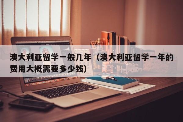 澳大利亚留学一般几年（澳大利亚留学一年的费用大概需要多少钱）