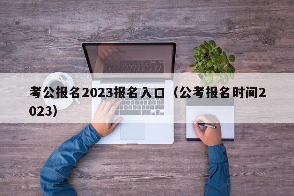 考公报名2023报名入口（公考报名时间2023）