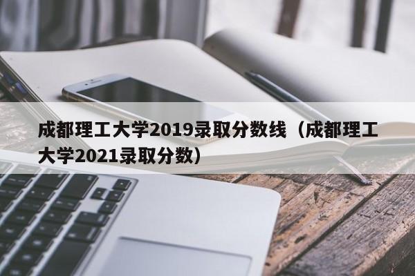 成都理工大学2019录取分数线（成都理工大学2021录取分数）