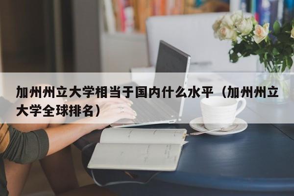 加州州立大学相当于国内什么水平（加州州立大学全球排名）