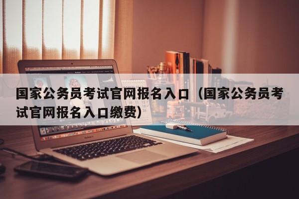 国家公务员考试官网报名入口（国家公务员考试官网报名入口缴费）