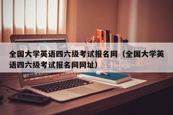 全国大学英语四六级考试报名网（全国大学英语四六级考试报名网网址）