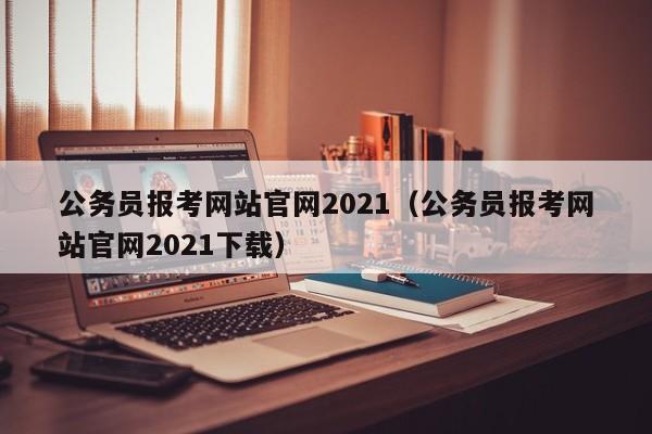 公务员报考网站官网2021（公务员报考网站官网2021下载）