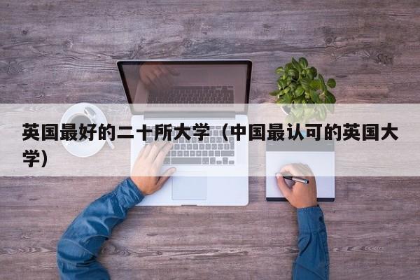 英国最好的二十所大学（中国最认可的英国大学）