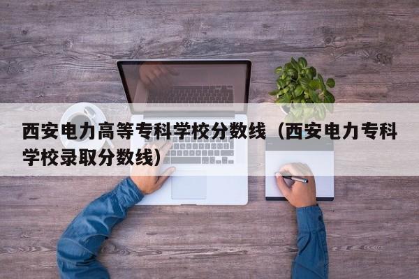 西安电力高等专科学校分数线（西安电力专科学校录取分数线）