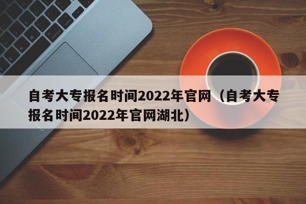 自考大专报名时间2022年官网（自考大专报名时间2022年官网湖北）
