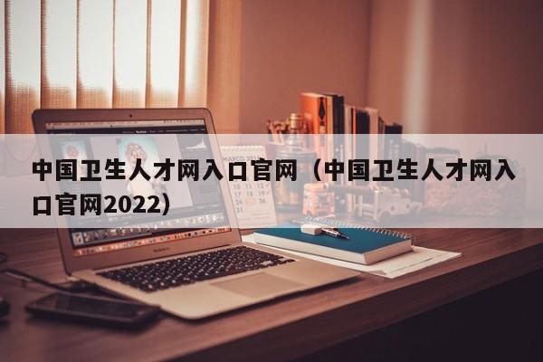 中国卫生人才网入口官网（中国卫生人才网入口官网2022）