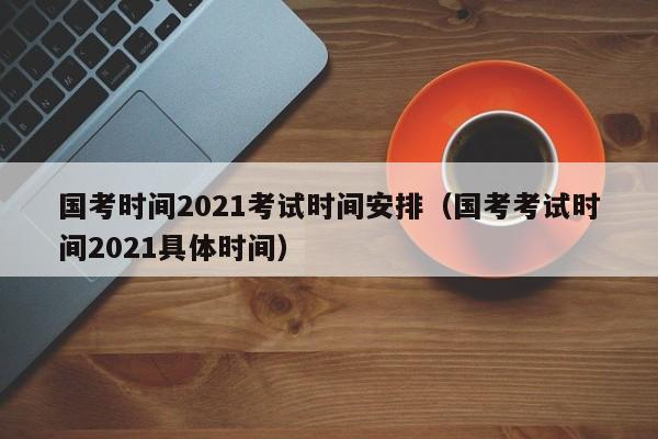 国考时间2021考试时间安排（国考考试时间2021具体时间）