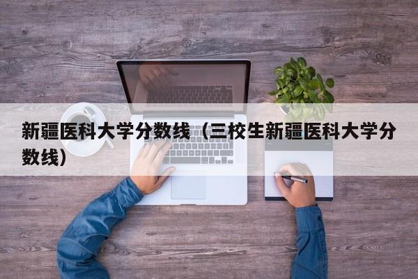 新疆医科大学分数线（三校生新疆医科大学分数线）