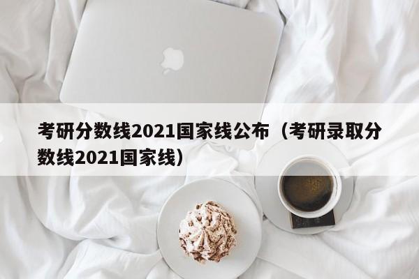 考研分数线2021国家线公布（考研录取分数线2021国家线）